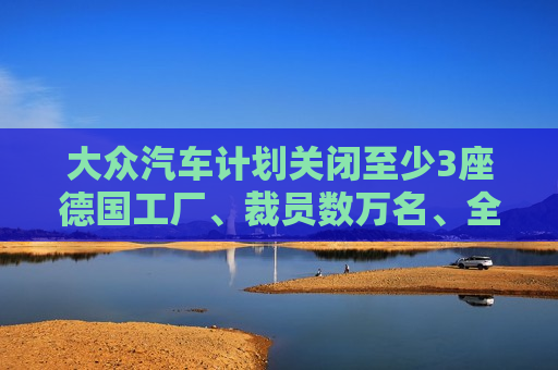 大众汽车计划关闭至少3座德国工厂、裁员数万名、全体员工减薪10%