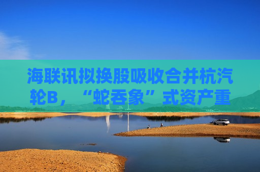海联讯拟换股吸收合并杭汽轮B，“蛇吞象”式资产重组再现  第1张