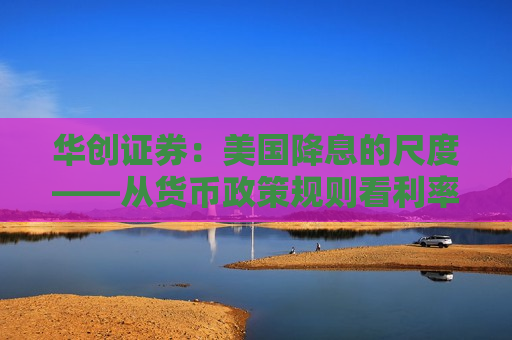 华创证券：美国降息的尺度——从货币政策规则看利率路径  第1张