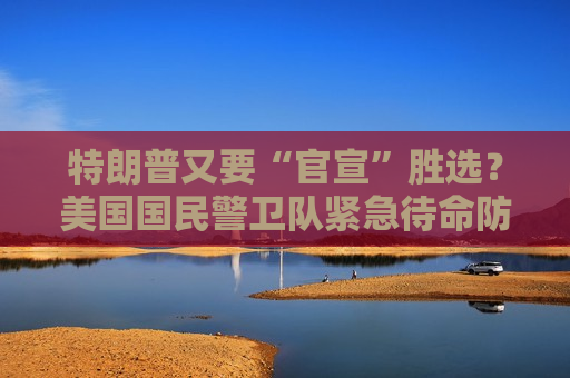 特朗普又要“官宣”胜选？美国国民警卫队紧急待命防“内乱”