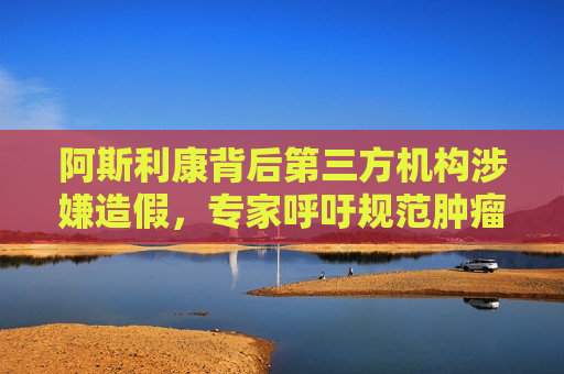 阿斯利康背后第三方机构涉嫌造假，专家呼吁规范肿瘤药检测“灰色地带”