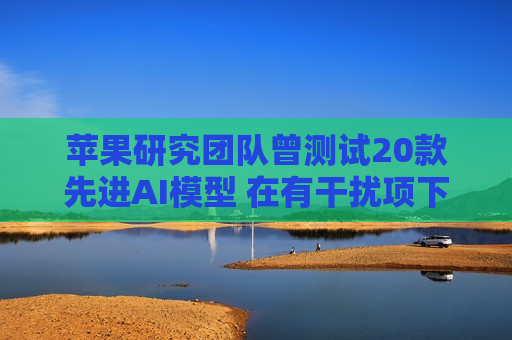 苹果研究团队曾测试20款先进AI模型 在有干扰项下简单算术题表现甚至不如小学生