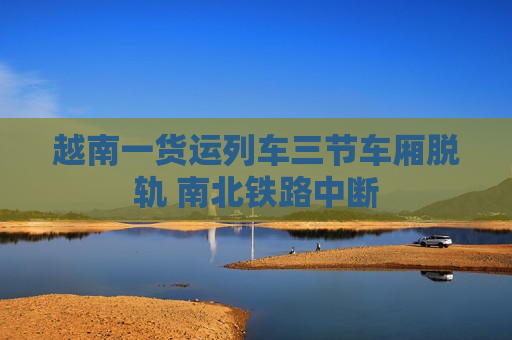 越南一货运列车三节车厢脱轨 南北铁路中断