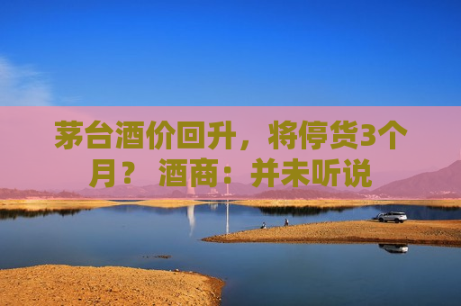 茅台酒价回升，将停货3个月？ 酒商：并未听说