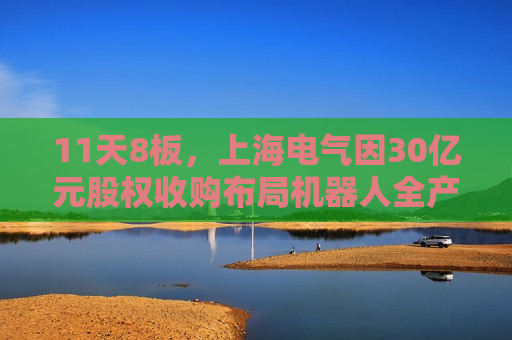11天8板，上海电气因30亿元股权收购布局机器人全产业链再涨停