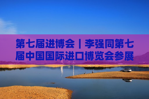 第七届进博会｜李强同第七届中国国际进口博览会参展商、采购商代表座谈