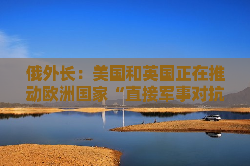 俄外长：美国和英国正在推动欧洲国家“直接军事对抗”俄罗斯