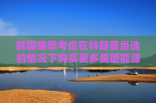 韩国据悉考虑在特朗普当选的情况下购买更多美国能源