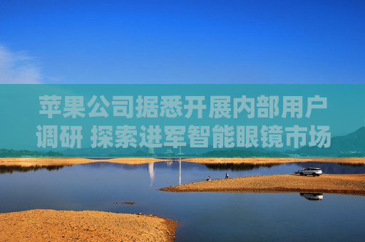 苹果公司据悉开展内部用户调研 探索进军智能眼镜市场