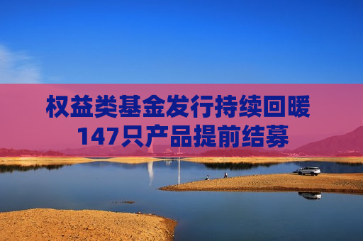 权益类基金发行持续回暖 147只产品提前结募