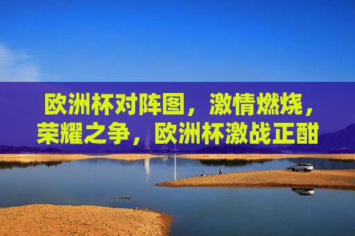 欧洲杯对阵图， *** 燃烧，荣耀之争，欧洲杯激战正酣，荣耀之争，谁与争锋？，欧洲杯激战正酣，荣耀之争，谁将问鼎？