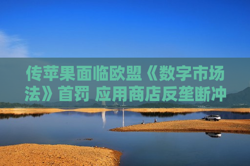 传苹果面临欧盟《数字市场法》首罚 应用商店反垄断冲突升级