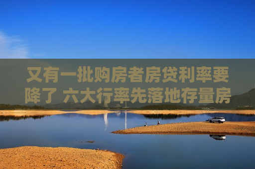 又有一批购房者房贷利率要降了 六大行率先落地存量房贷利率“新机制”