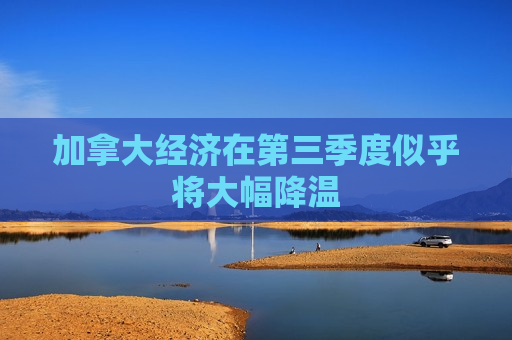 加拿大经济在第三季度似乎将大幅降温