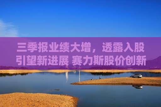 三季报业绩大增，透露入股引望新进展 赛力斯股价创新高