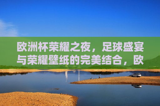 欧洲杯荣耀之夜，足球盛宴与荣耀壁纸的完美结合，欧洲杯荣耀之夜，足球盛宴与荣耀壁纸交相辉映，欧洲杯荣耀之夜，足球盛宴与荣耀壁纸的璀璨交汇