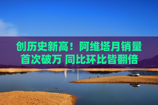创历史新高！阿维塔月销量首次破万 同比环比皆翻倍