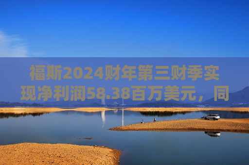 福斯2024财年第三财季实现净利润58.38百万美元，同比增加26.47%