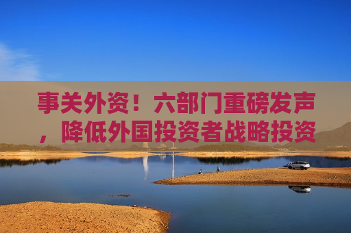 事关外资！六部门重磅发声，降低外国投资者战略投资A股要求