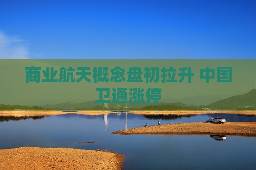 商业航天概念盘初拉升 中国卫通涨停
