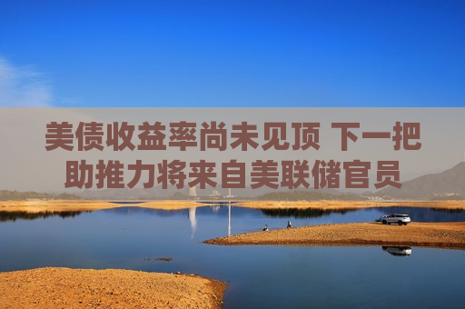 美债收益率尚未见顶 下一把助推力将来自美联储官员