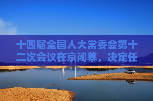 十四届全国人大常委会第十二次会议在京闭幕，决定任命刘伟为交通运输部部长