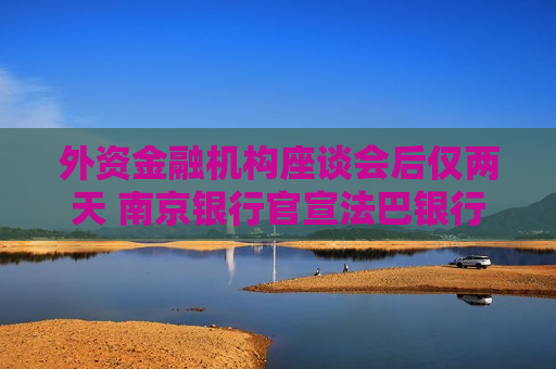外资金融机构座谈会后仅两天 南京银行官宣法巴银行增持1%股份 上月刚迎来“带翅膀的”新股东