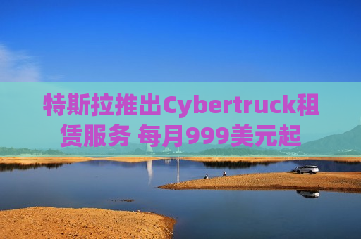 特斯拉推出Cybertruck租赁服务 每月999美元起