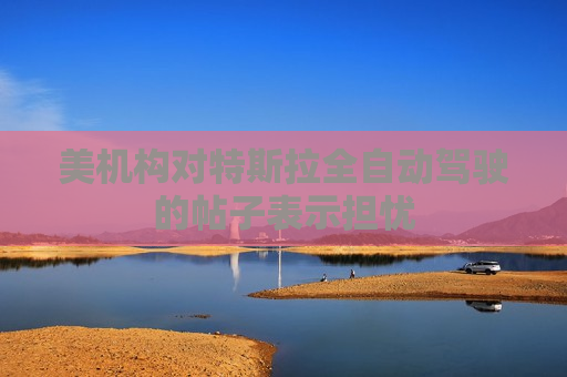 美机构对特斯拉全自动驾驶的帖子表示担忧