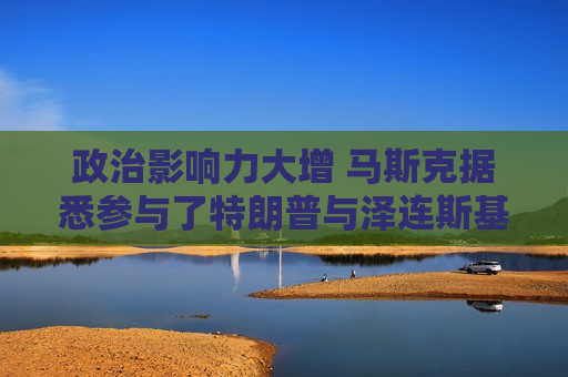 政治影响力大增 马斯克据悉参与了特朗普与泽连斯基的通话