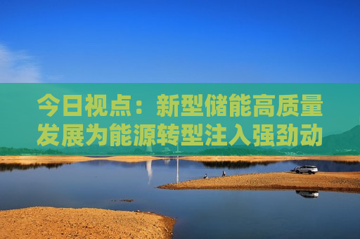 今日视点：新型储能高质量发展为能源转型注入强劲动力