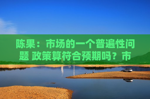 陈果：市场的一个普遍性问题 政策算符合预期吗？市场会有大的回调吗