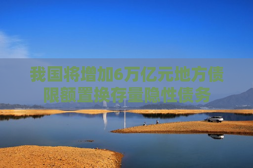 我国将增加6万亿元地方债限额置换存量隐性债务