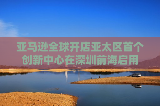 亚马逊全球开店亚太区首个创新中心在深圳前海启用