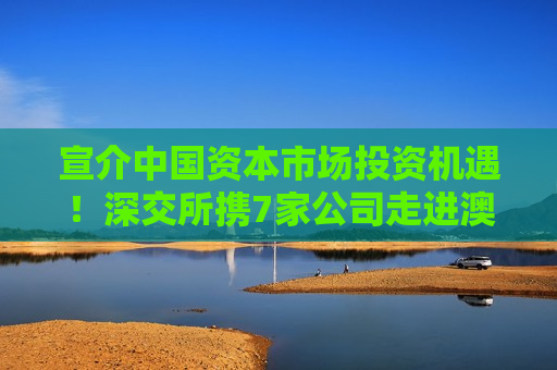宣介中国资本市场投资机遇！深交所携7家公司走进澳大利亚和新加坡