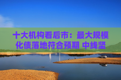 十大机构看后市：更大规模化债落地符合预期 中线坚持多头思维 长路漫漫亦灿灿