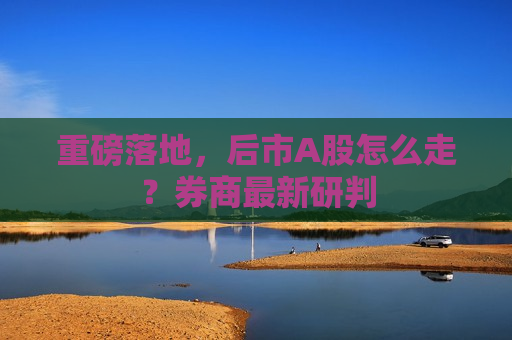 重磅落地，后市A股怎么走？券商最新研判