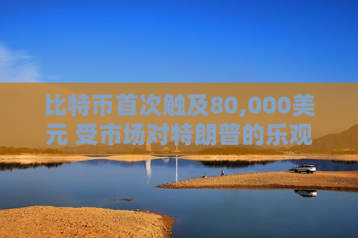 比特币首次触及80,000美元 受市场对特朗普的乐观情绪影响