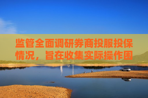 监管全面调研券商投服投保情况，旨在收集实际操作困难和建议