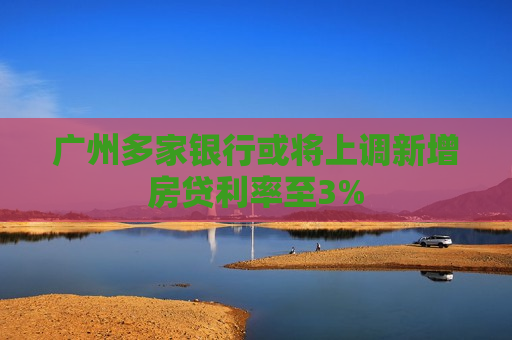 广州多家银行或将上调新增房贷利率至3%