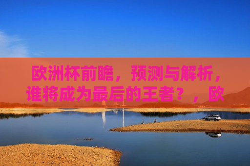 欧洲杯前瞻，预测与解析，谁将成为最后的王者？，欧洲杯终极之战，谁能成为最后的王者？，欧洲杯终极之战，谁能成为最后的王者？