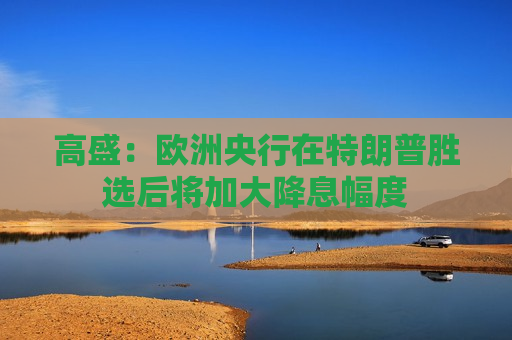高盛：欧洲央行在特朗普胜选后将加大降息幅度