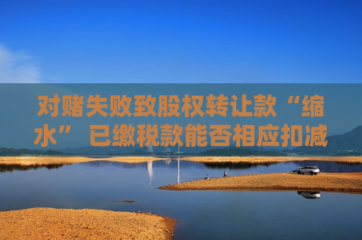 对赌失败致股权 *** 款“缩水” 已缴税款能否相应扣减？