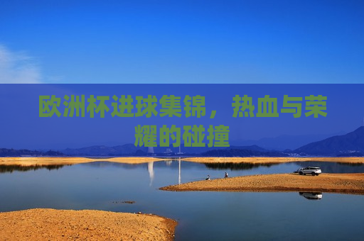 欧洲杯进球集锦，热血与荣耀的碰撞