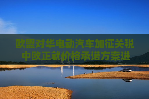 欧盟对华电动汽车加征关税 中欧正就价格承诺方案进行磋商