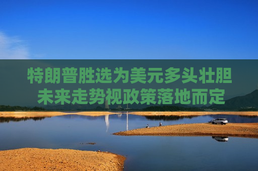 特朗普胜选为美元多头壮胆 未来走势视政策落地而定