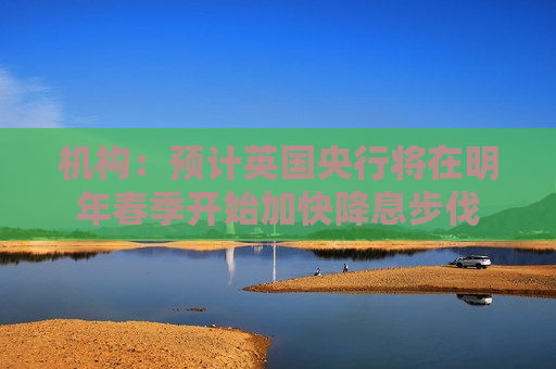 机构：预计英国央行将在明年春季开始加快降息步伐