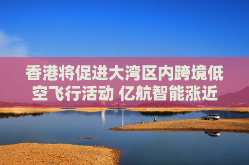 香港将促进大湾区内跨境低空飞行活动 亿航智能涨近10%