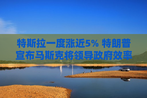 特斯拉一度涨近5% 特朗普宣布马斯克将领导 *** 效率部门