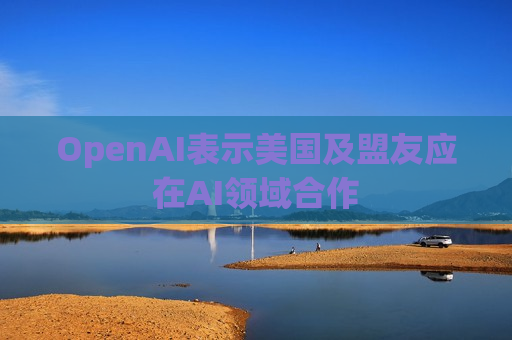 OpenAI表示美国及盟友应在AI领域合作
